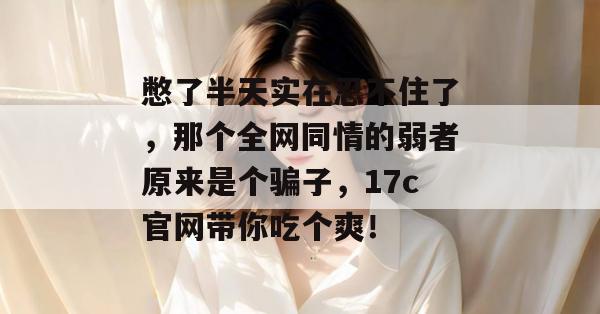 憋了半天实在忍不住了，那个全网同情的弱者原来是个骗子，17c官网带你吃个爽！