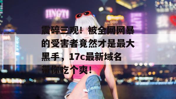 震碎三观！被全网网暴的受害者竟然才是最大黑手，17c最新域名带你吃个爽！
