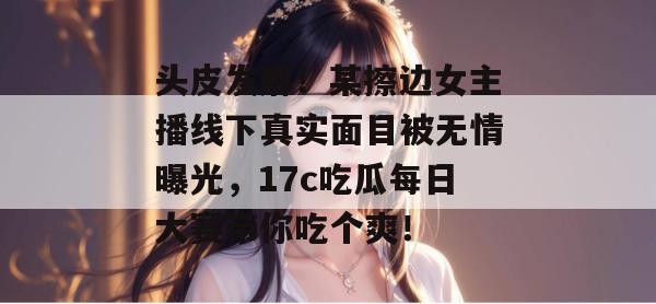 头皮发麻！某擦边女主播线下真实面目被无情曝光，17c吃瓜每日大赛带你吃个爽！