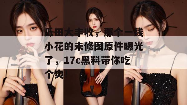 瓜田大丰收，那个一线小花的未修图原件曝光了，17c黑料带你吃个爽！