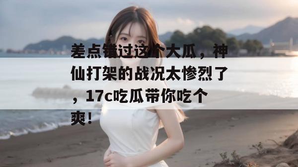 差点错过这个大瓜，神仙打架的战况太惨烈了，17c吃瓜带你吃个爽！