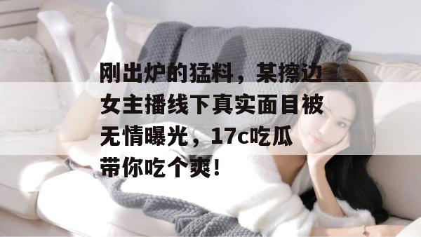 刚出炉的猛料，某擦边女主播线下真实面目被无情曝光，17c吃瓜带你吃个爽！