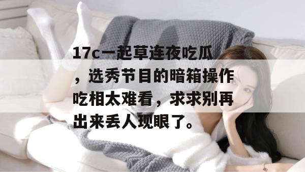 17c一起草连夜吃瓜，选秀节目的暗箱操作吃相太难看，求求别再出来丢人现眼了。