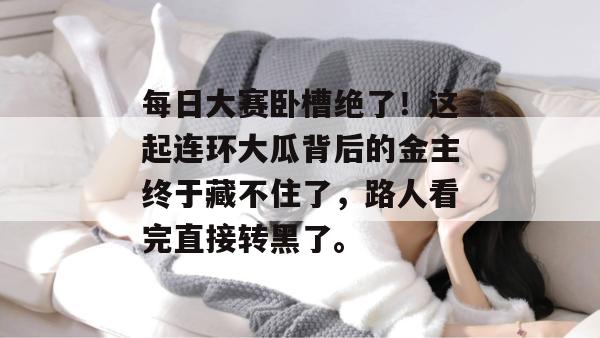 每日大赛卧槽绝了！这起连环大瓜背后的金主终于藏不住了，路人看完直接转黑了。