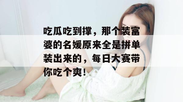 吃瓜吃到撑，那个装富婆的名媛原来全是拼单装出来的，每日大赛带你吃个爽！
