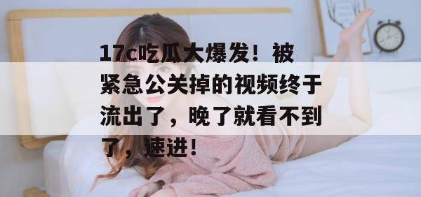 17c吃瓜大爆发！被紧急公关掉的视频终于流出了，晚了就看不到了，速进！
