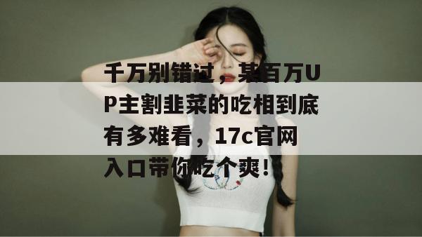 千万别错过，某百万UP主割韭菜的吃相到底有多难看，17c官网入口带你吃个爽！