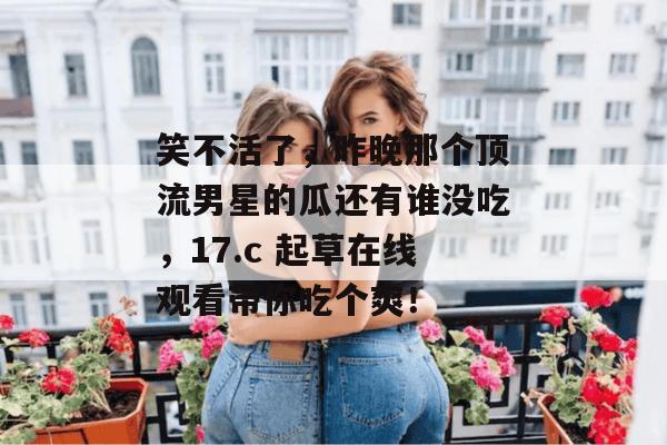 笑不活了，昨晚那个顶流男星的瓜还有谁没吃，17.c 起草在线观看带你吃个爽！