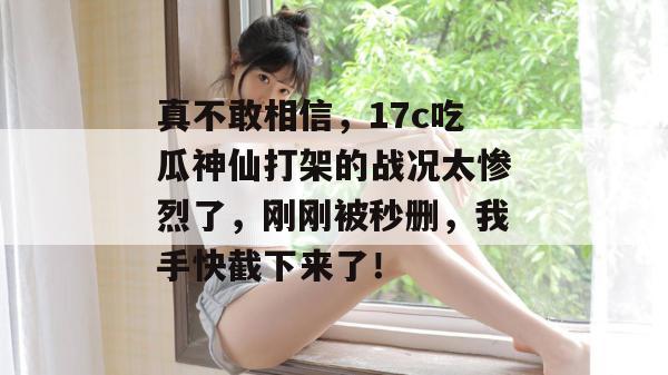 真不敢相信，17c吃瓜神仙打架的战况太惨烈了，刚刚被秒删，我手快截下来了！
