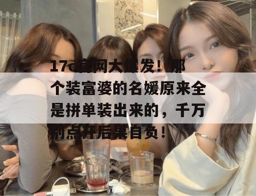 17c官网大爆发！那个装富婆的名媛原来全是拼单装出来的，千万别点开后果自负！