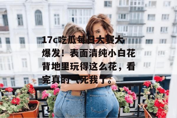 17c吃瓜每日大赛大爆发！表面清纯小白花背地里玩得这么花，看完真的气死我了。