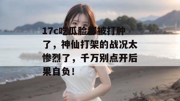17c吃瓜脸都被打肿了，神仙打架的战况太惨烈了，千万别点开后果自负！