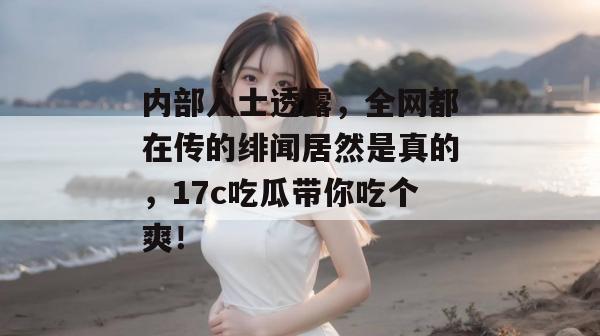 内部人士透露，全网都在传的绯闻居然是真的，17c吃瓜带你吃个爽！