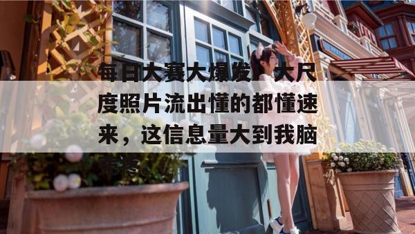 每日大赛大爆发！大尺度照片流出懂的都懂速来，这信息量大到我脑壳疼。