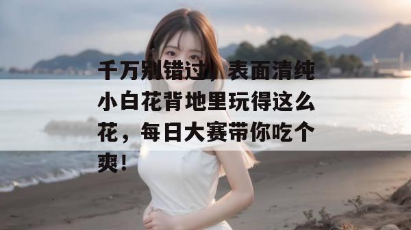 千万别错过，表面清纯小白花背地里玩得这么花，每日大赛带你吃个爽！