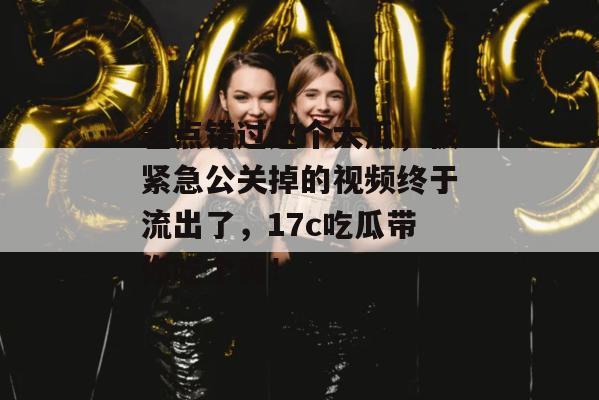 差点错过这个大瓜，被紧急公关掉的视频终于流出了，17c吃瓜带你吃个爽！
