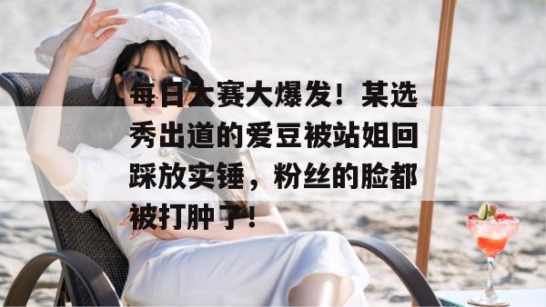 每日大赛大爆发！某选秀出道的爱豆被站姐回踩放实锤，粉丝的脸都被打肿了！