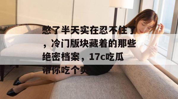 憋了半天实在忍不住了，冷门版块藏着的那些绝密档案，17c吃瓜带你吃个爽！