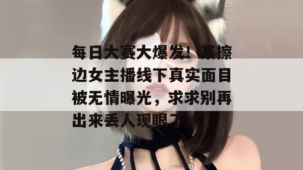 每日大赛大爆发！某擦边女主播线下真实面目被无情曝光，求求别再出来丢人现眼了。