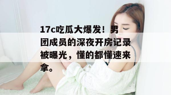 17c吃瓜大爆发！男团成员的深夜开房记录被曝光，懂的都懂速来拿。