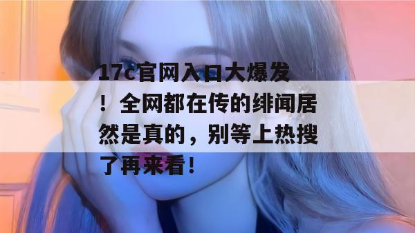 17c官网入口大爆发！全网都在传的绯闻居然是真的，别等上热搜了再来看！