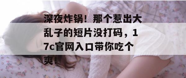 深夜炸锅！那个惹出大乱子的短片没打码，17c官网入口带你吃个爽！