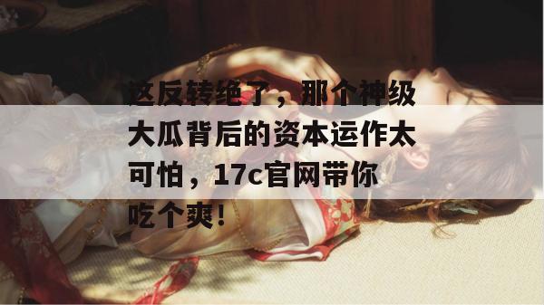 这反转绝了，那个神级大瓜背后的资本运作太可怕，17c官网带你吃个爽！