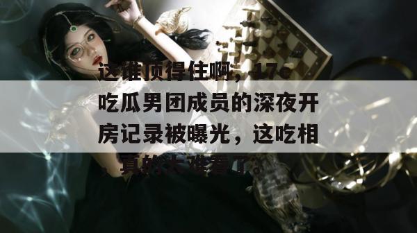 这谁顶得住啊，17c吃瓜男团成员的深夜开房记录被曝光，这吃相，真的太难看了。