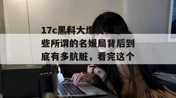 17c黑料大爆发！那些所谓的名媛局背后到底有多肮脏，看完这个我真的恐婚了。