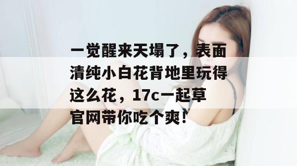 一觉醒来天塌了，表面清纯小白花背地里玩得这么花，17c一起草官网带你吃个爽！