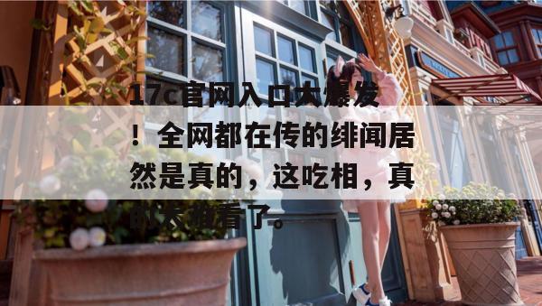 17c官网入口大爆发！全网都在传的绯闻居然是真的，这吃相，真的太难看了。