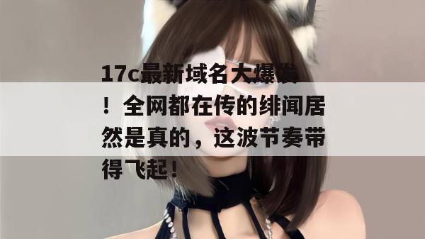 17c最新域名大爆发！全网都在传的绯闻居然是真的，这波节奏带得飞起！